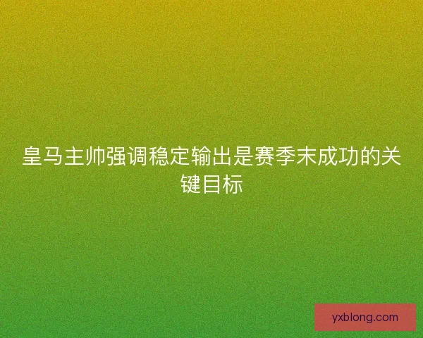 皇马主帅强调稳定输出是赛季末成功的关键目标