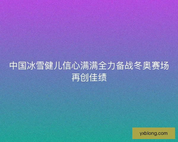 中国冰雪健儿信心满满全力备战冬奥赛场再创佳绩