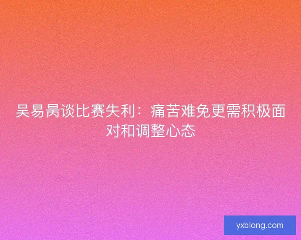 吴易昺谈比赛失利：痛苦难免更需积极面对和调整心态